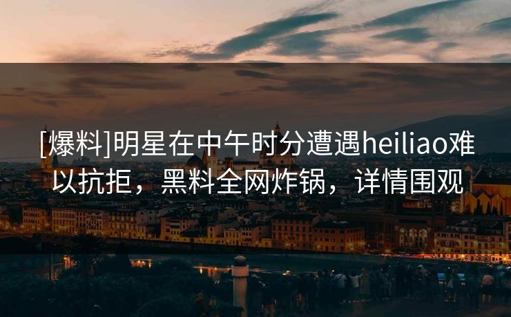 [爆料]明星在中午时分遭遇heiliao难以抗拒，黑料全网炸锅，详情围观