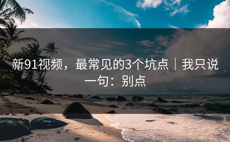 新91视频，最常见的3个坑点｜我只说一句：别点