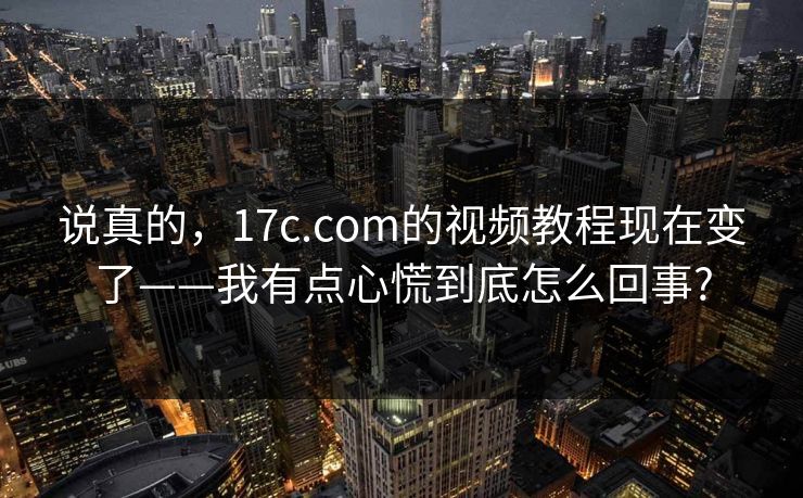 说真的，17c.com的视频教程现在变了——我有点心慌到底怎么回事?