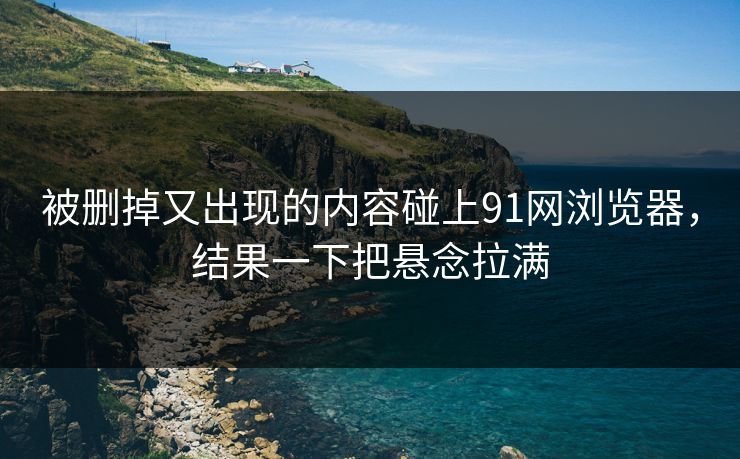 被删掉又出现的内容碰上91网浏览器，结果一下把悬念拉满