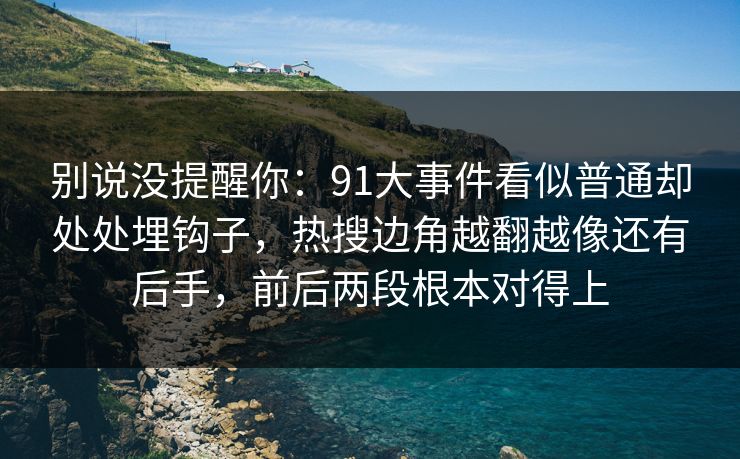 别说没提醒你：91大事件看似普通却处处埋钩子，热搜边角越翻越像还有后手，前后两段根本对得上