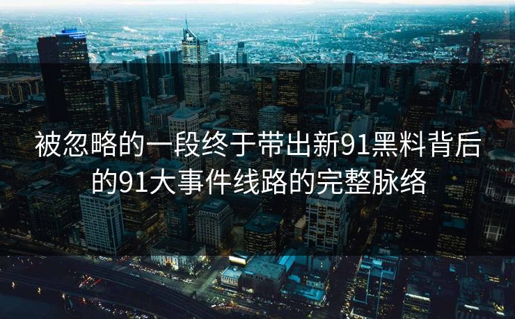 被忽略的一段终于带出新91黑料背后的91大事件线路的完整脉络