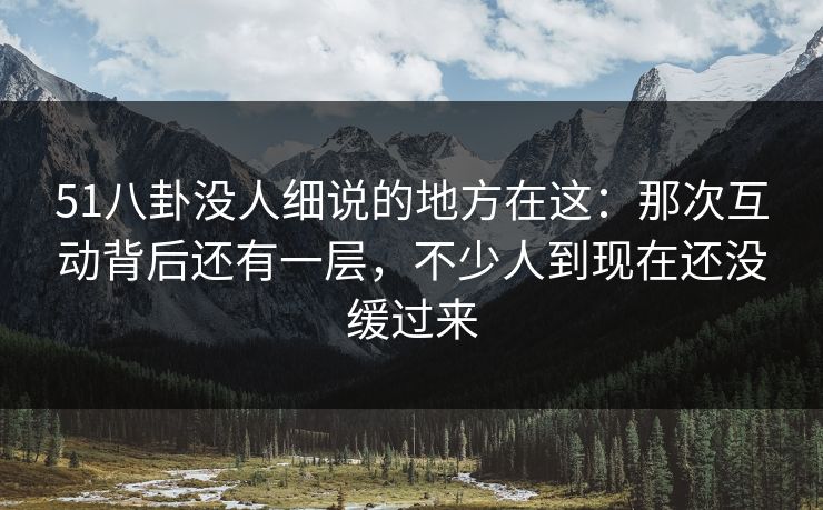 51八卦没人细说的地方在这：那次互动背后还有一层，不少人到现在还没缓过来